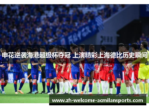 申花逆袭海港超级杯夺冠 上演精彩上海德比历史瞬间